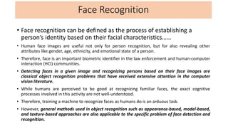 Face Recognition
• Face recognition can be defined as the process of establishing a
person’s identity based on their facial characteristics……
• Human face images are useful not only for person recognition, but for also revealing other
attributes like gender, age, ethnicity, and emotional state of a person.
• Therefore, face is an important biometric identifier in the law enforcement and human-computer
interaction (HCI) communities.
• Detecting faces in a given image and recognizing persons based on their face images are
classical object recognition problems that have received extensive attention in the computer
vision literature.
• While humans are perceived to be good at recognizing familiar faces, the exact cognitive
processes involved in this activity are not well-understood.
• Therefore, training a machine to recognize faces as humans do is an arduous task.
• However, general methods used in object recognition such as appearance-based, model-based,
and texture-based approaches are also applicable to the specific problem of face detection and
recognition.
 