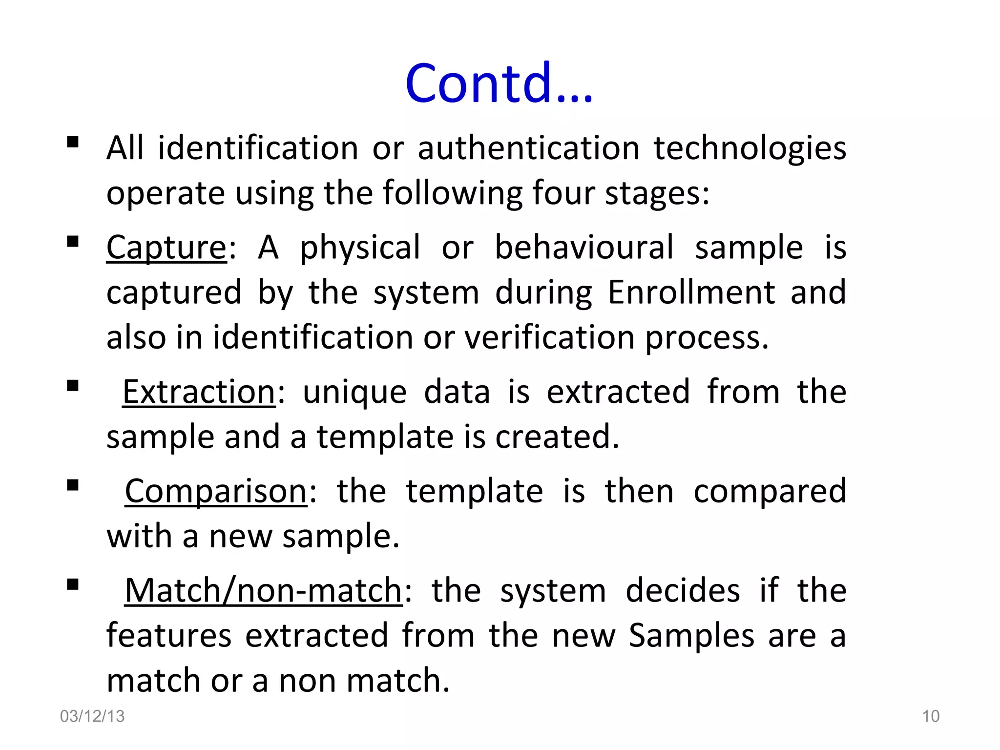 Contd…
 All identification or authentication technologies
  operate using the following four stages:
 Capture: A physical or behavioural sample is
  captured by the system during Enrollment and
  also in identification or verification process.
 Extraction: unique data is extracted from the
  sample and a template is created.
 Comparison: the template is then compared
  with a new sample.
 Match/non-match: the system decides if the
  features extracted from the new Samples are a
  match or a non match.
03/12/13                                              10
 