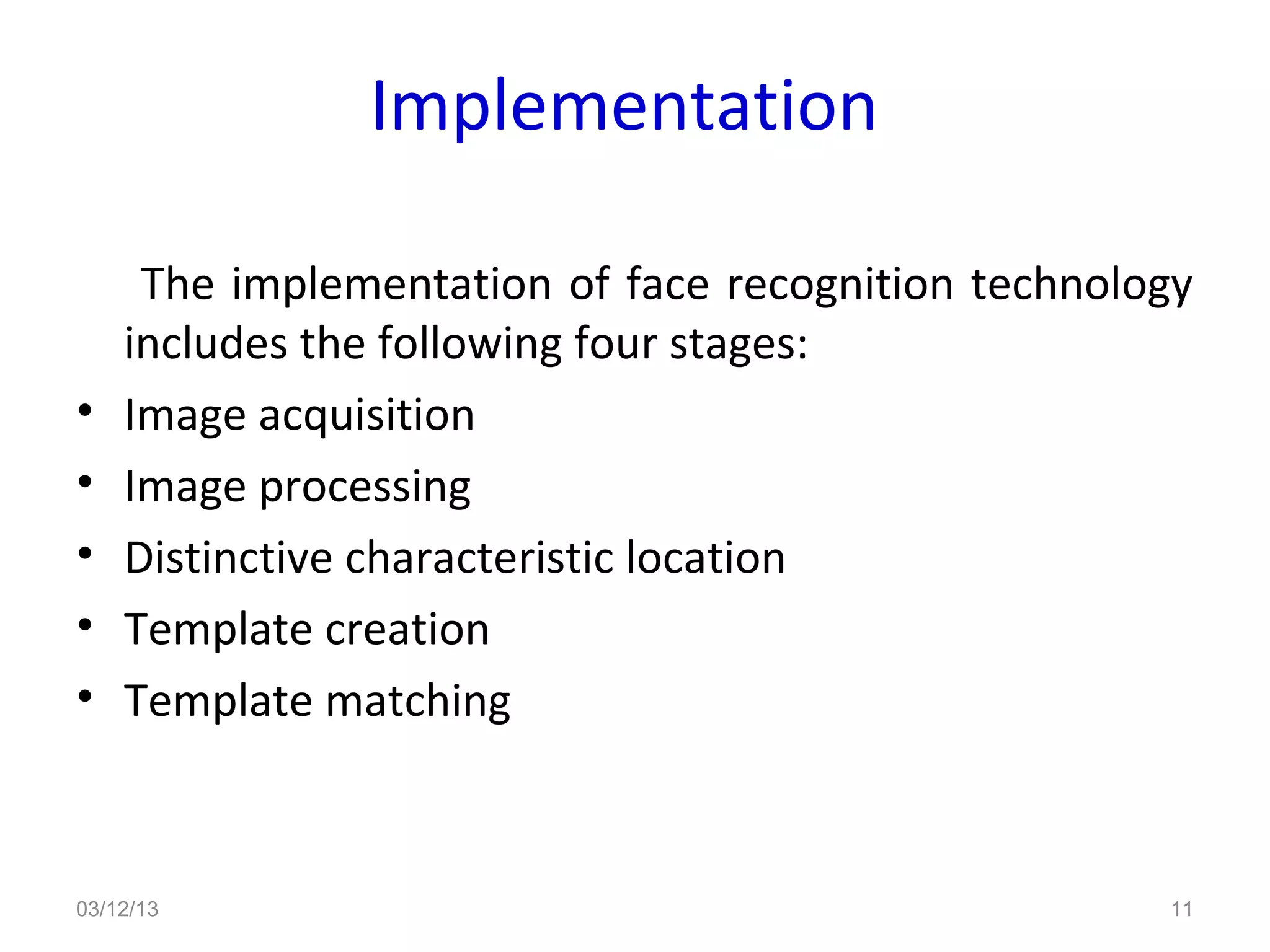 Implementation

     The implementation of face recognition technology
    includes the following four stages:
•   Image acquisition
•   Image processing
•   Distinctive characteristic location
•   Template creation
•   Template matching



03/12/13                                            11
 
