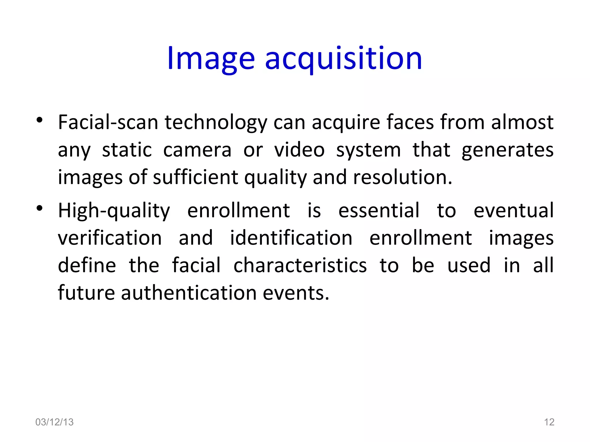 Image acquisition
• Facial-scan technology can acquire faces from almost
  any static camera or video system that generates
  images of sufficient quality and resolution.
• High-quality enrollment is essential to eventual
  verification and identification enrollment images
  define the facial characteristics to be used in all
  future authentication events.




03/12/13                                            12
 