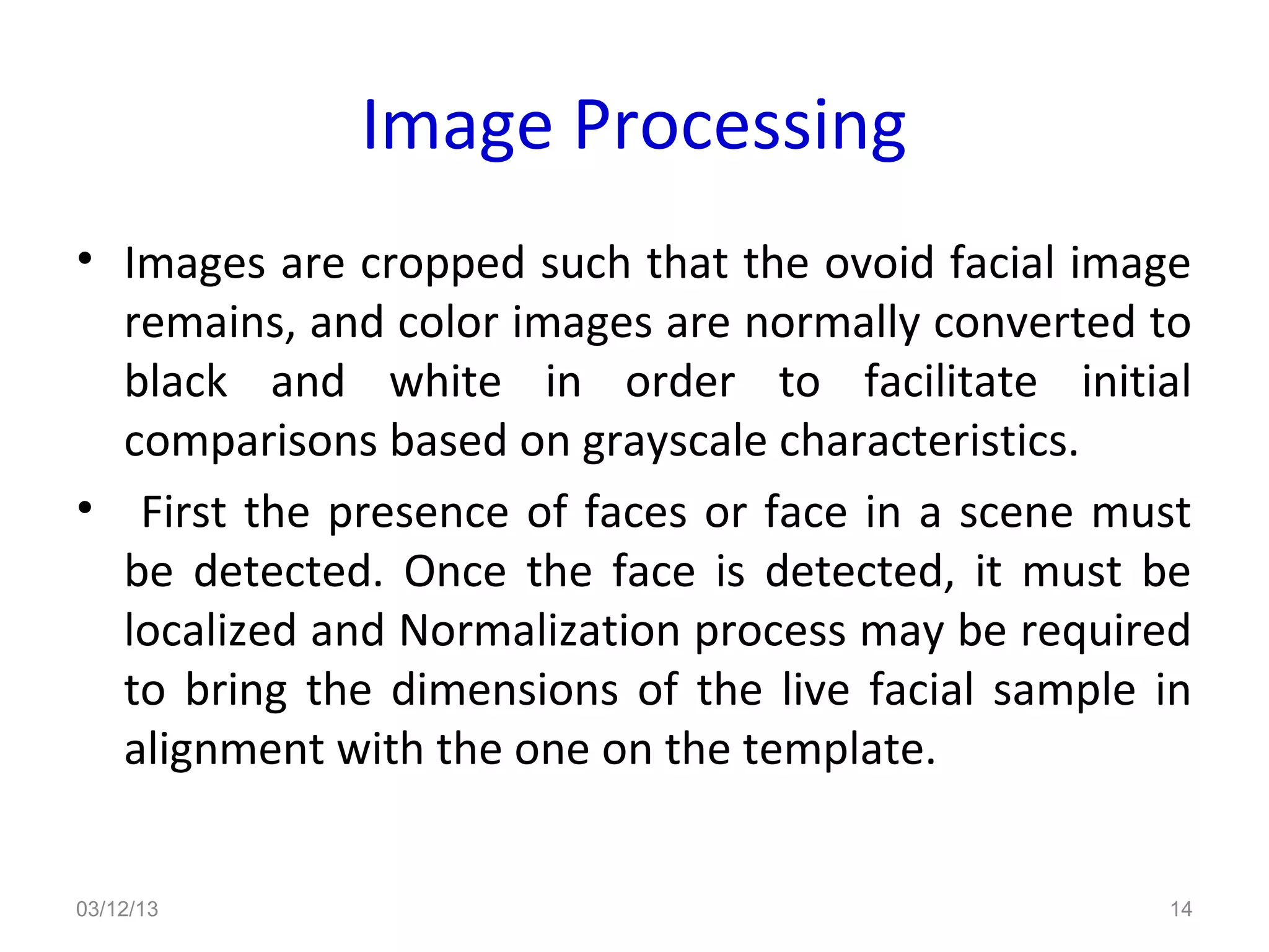 Image Processing
• Images are cropped such that the ovoid facial image
  remains, and color images are normally converted to
  black and white in order to facilitate initial
  comparisons based on grayscale characteristics.
• First the presence of faces or face in a scene must
  be detected. Once the face is detected, it must be
  localized and Normalization process may be required
  to bring the dimensions of the live facial sample in
  alignment with the one on the template.


03/12/13                                            14
 