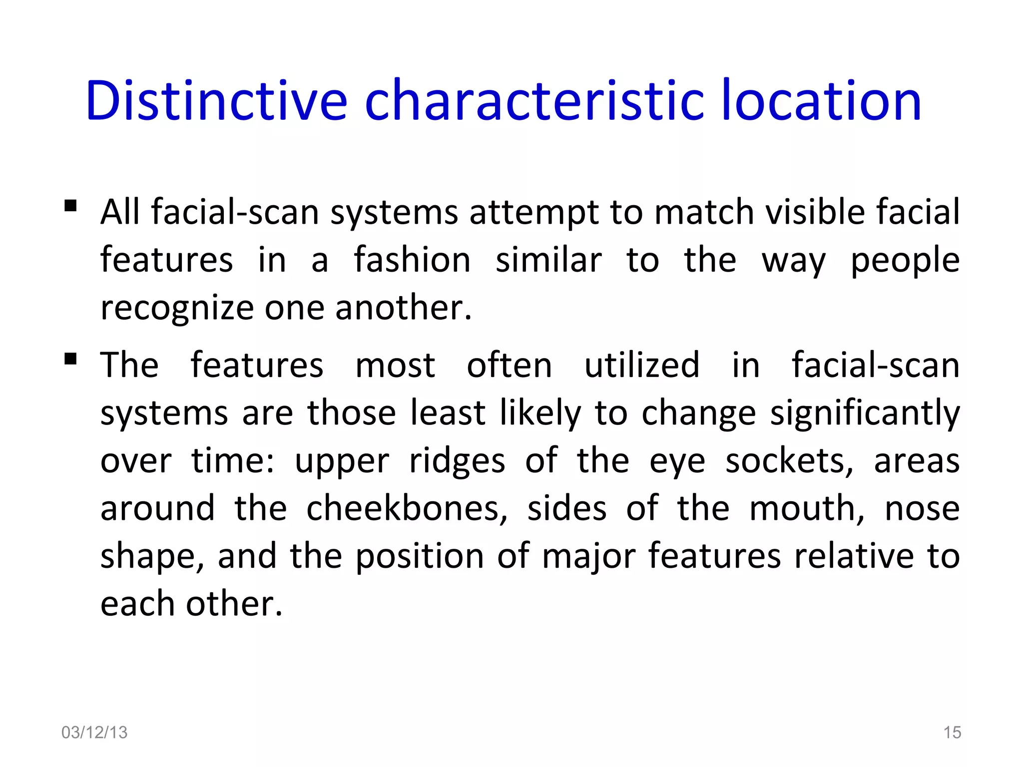 Distinctive characteristic location
 All facial-scan systems attempt to match visible facial
  features in a fashion similar to the way people
  recognize one another.
 The features most often utilized in facial-scan
  systems are those least likely to change significantly
  over time: upper ridges of the eye sockets, areas
  around the cheekbones, sides of the mouth, nose
  shape, and the position of major features relative to
  each other.


03/12/13                                               15
 