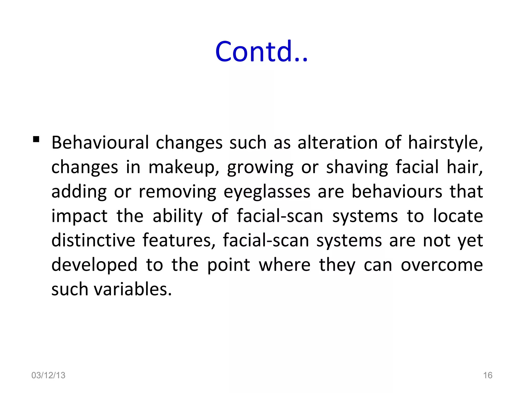 Contd..

 Behavioural changes such as alteration of hairstyle,
  changes in makeup, growing or shaving facial hair,
  adding or removing eyeglasses are behaviours that
  impact the ability of facial-scan systems to locate
  distinctive features, facial-scan systems are not yet
  developed to the point where they can overcome
  such variables.



03/12/13                                              16
 