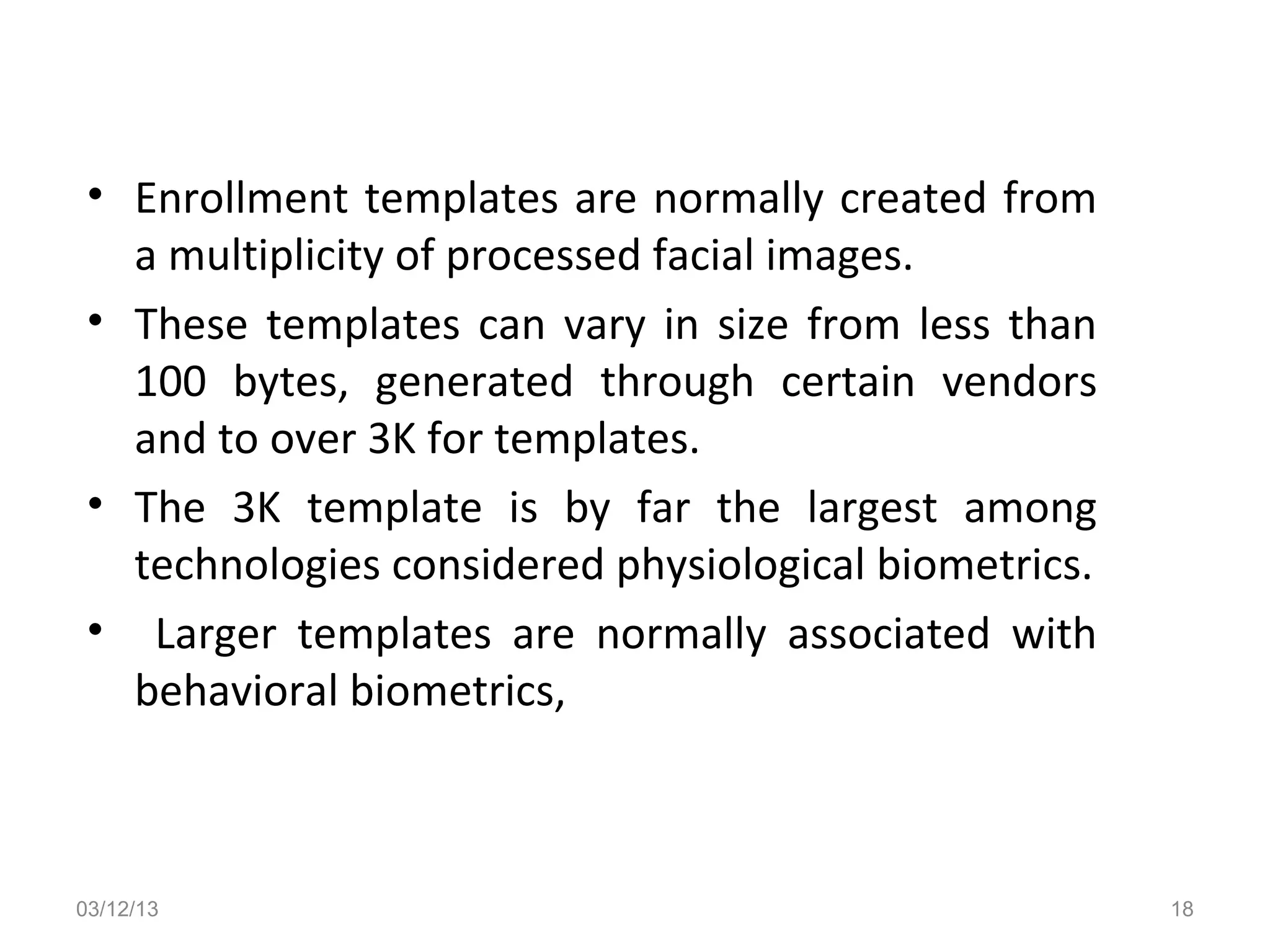 • Enrollment templates are normally created from
   a multiplicity of processed facial images.
 • These templates can vary in size from less than
   100 bytes, generated through certain vendors
   and to over 3K for templates.
 • The 3K template is by far the largest among
   technologies considered physiological biometrics.
 • Larger templates are normally associated with
   behavioral biometrics,



03/12/13                                               18
 