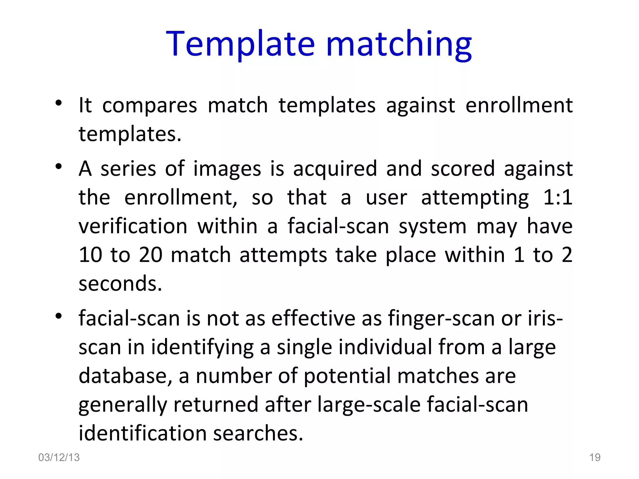 Template matching
   • It compares match templates against enrollment
     templates.
   • A series of images is acquired and scored against
     the enrollment, so that a user attempting 1:1
     verification within a facial-scan system may have
     10 to 20 match attempts take place within 1 to 2
     seconds.
   • facial-scan is not as effective as finger-scan or iris-
     scan in identifying a single individual from a large
     database, a number of potential matches are
     generally returned after large-scale facial-scan
     identification searches.
03/12/13                                                       19
 