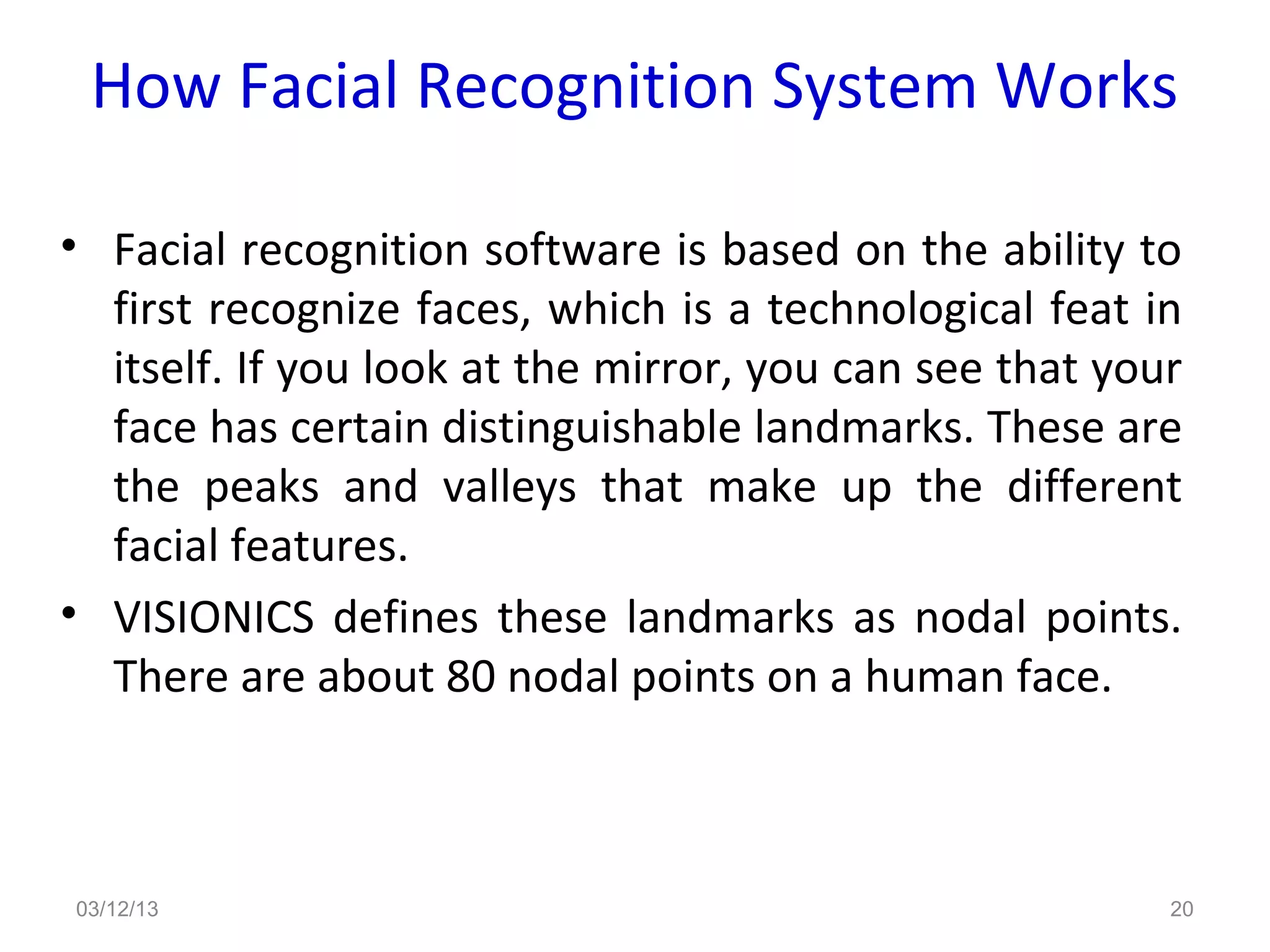 How Facial Recognition System Works

• Facial recognition software is based on the ability to
  first recognize faces, which is a technological feat in
  itself. If you look at the mirror, you can see that your
  face has certain distinguishable landmarks. These are
  the peaks and valleys that make up the different
  facial features.
• VISIONICS defines these landmarks as nodal points.
  There are about 80 nodal points on a human face.



03/12/13                                                 20
 
