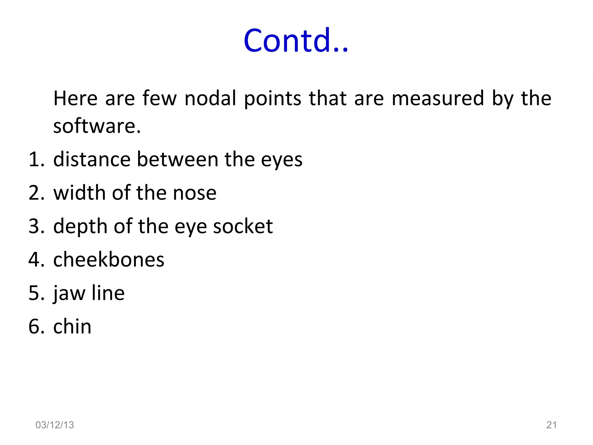 Contd..
     Here are few nodal points that are measured by the
     software.
1.   distance between the eyes
2.   width of the nose
3.   depth of the eye socket
4.   cheekbones
5.   jaw line
6.   chin



03/12/13                                              21
 
