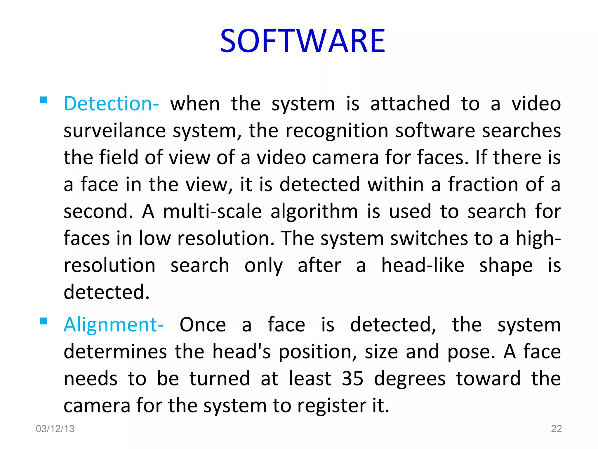SOFTWARE
 Detection- when the system is attached to a video
  surveilance system, the recognition software searches
  the field of view of a video camera for faces. If there is
  a face in the view, it is detected within a fraction of a
  second. A multi-scale algorithm is used to search for
  faces in low resolution. The system switches to a high-
  resolution search only after a head-like shape is
  detected.
 Alignment- Once a face is detected, the system
  determines the head's position, size and pose. A face
  needs to be turned at least 35 degrees toward the
  camera for the system to register it.
03/12/13                                                  22
 