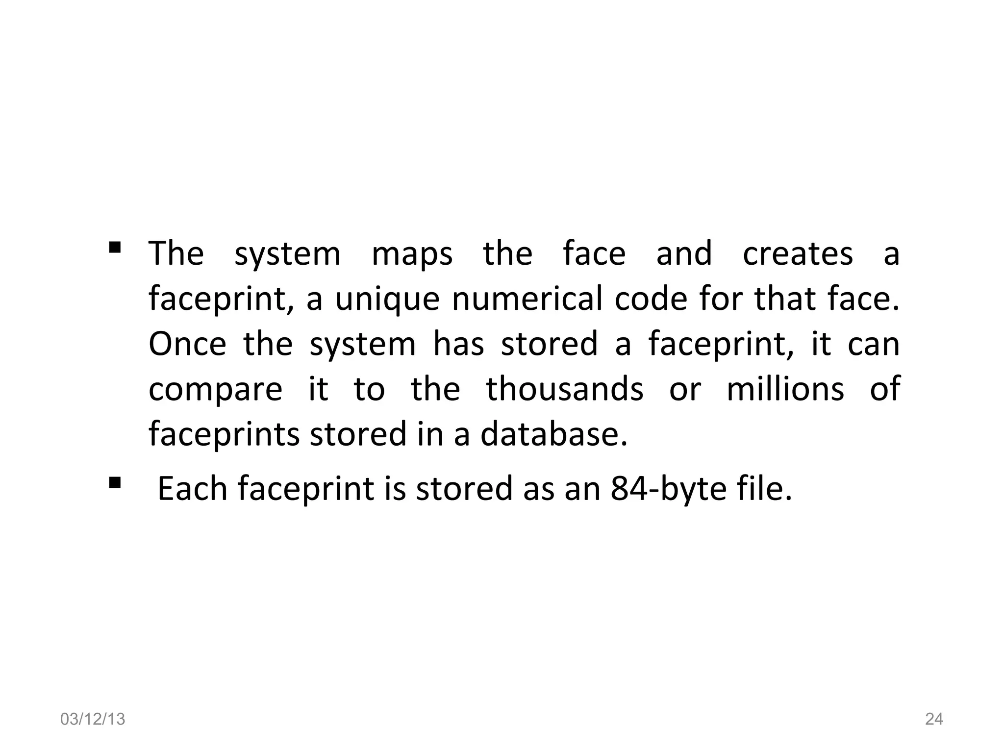  The system maps the face and creates a
       faceprint, a unique numerical code for that face.
       Once the system has stored a faceprint, it can
       compare it to the thousands or millions of
       faceprints stored in a database.
      Each faceprint is stored as an 84-byte file.




03/12/13                                                   24
 