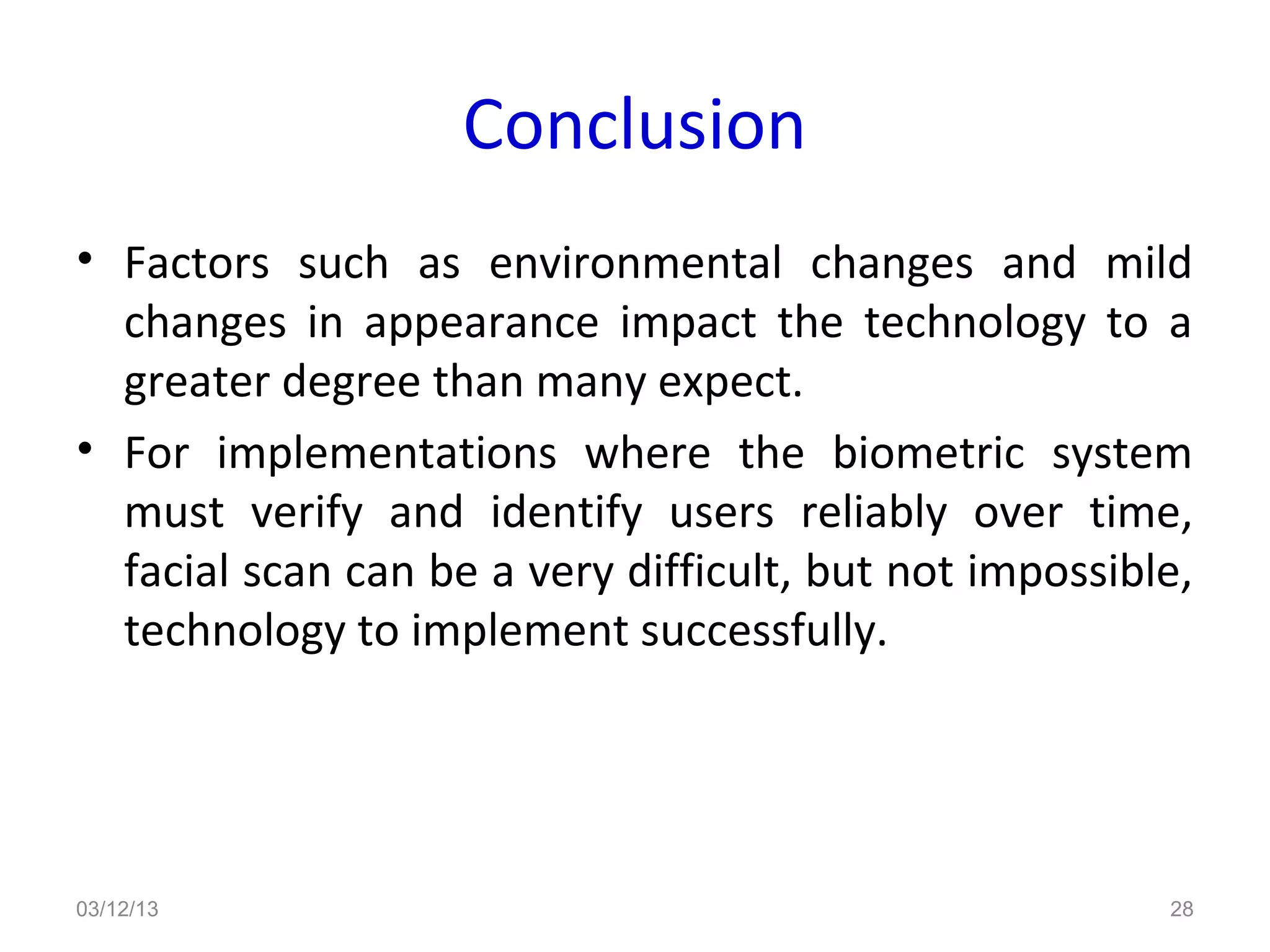Conclusion
• Factors such as environmental changes and mild
  changes in appearance impact the technology to a
  greater degree than many expect.
• For implementations where the biometric system
  must verify and identify users reliably over time,
  facial scan can be a very difficult, but not impossible,
  technology to implement successfully.




03/12/13                                                28
 