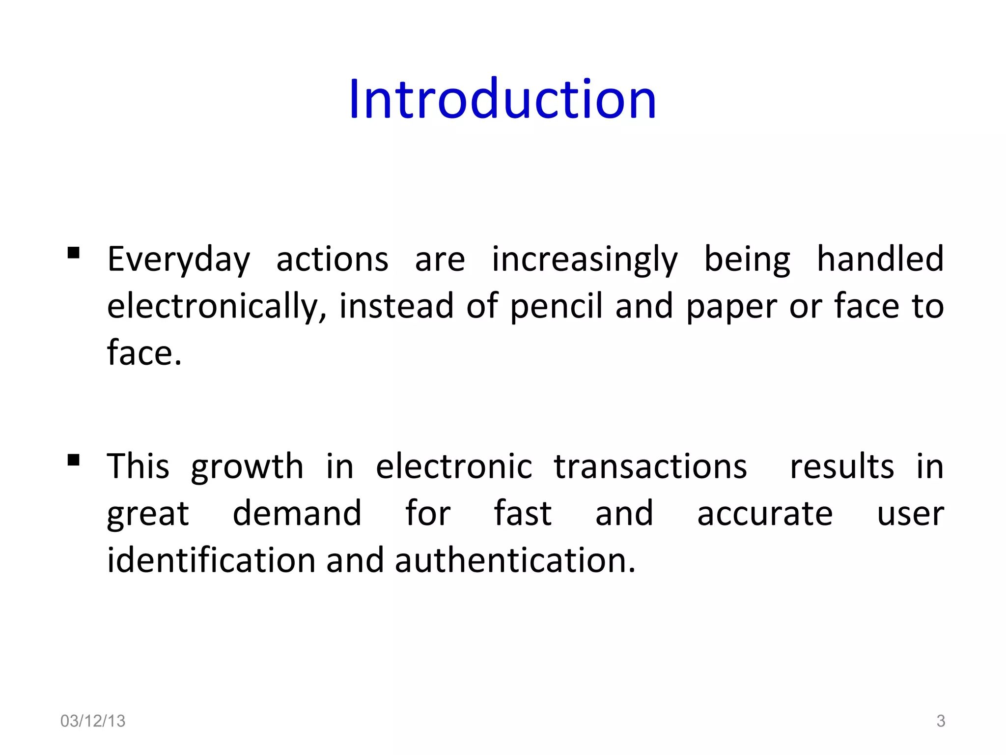 Introduction

 Everyday actions are increasingly being handled
  electronically, instead of pencil and paper or face to
  face.

 This growth in electronic transactions results in
  great demand for fast and accurate user
  identification and authentication.


03/12/13                                               3
 