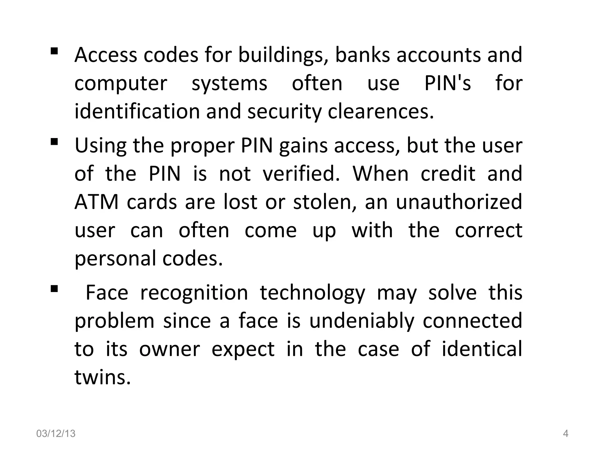  Access codes for buildings, banks accounts and
    computer systems often use PIN's for
    identification and security clearences.
   Using the proper PIN gains access, but the user
    of the PIN is not verified. When credit and
    ATM cards are lost or stolen, an unauthorized
    user can often come up with the correct
    personal codes.
   Face recognition technology may solve this
    problem since a face is undeniably connected
    to its owner expect in the case of identical
    twins.

03/12/13                                              4
 