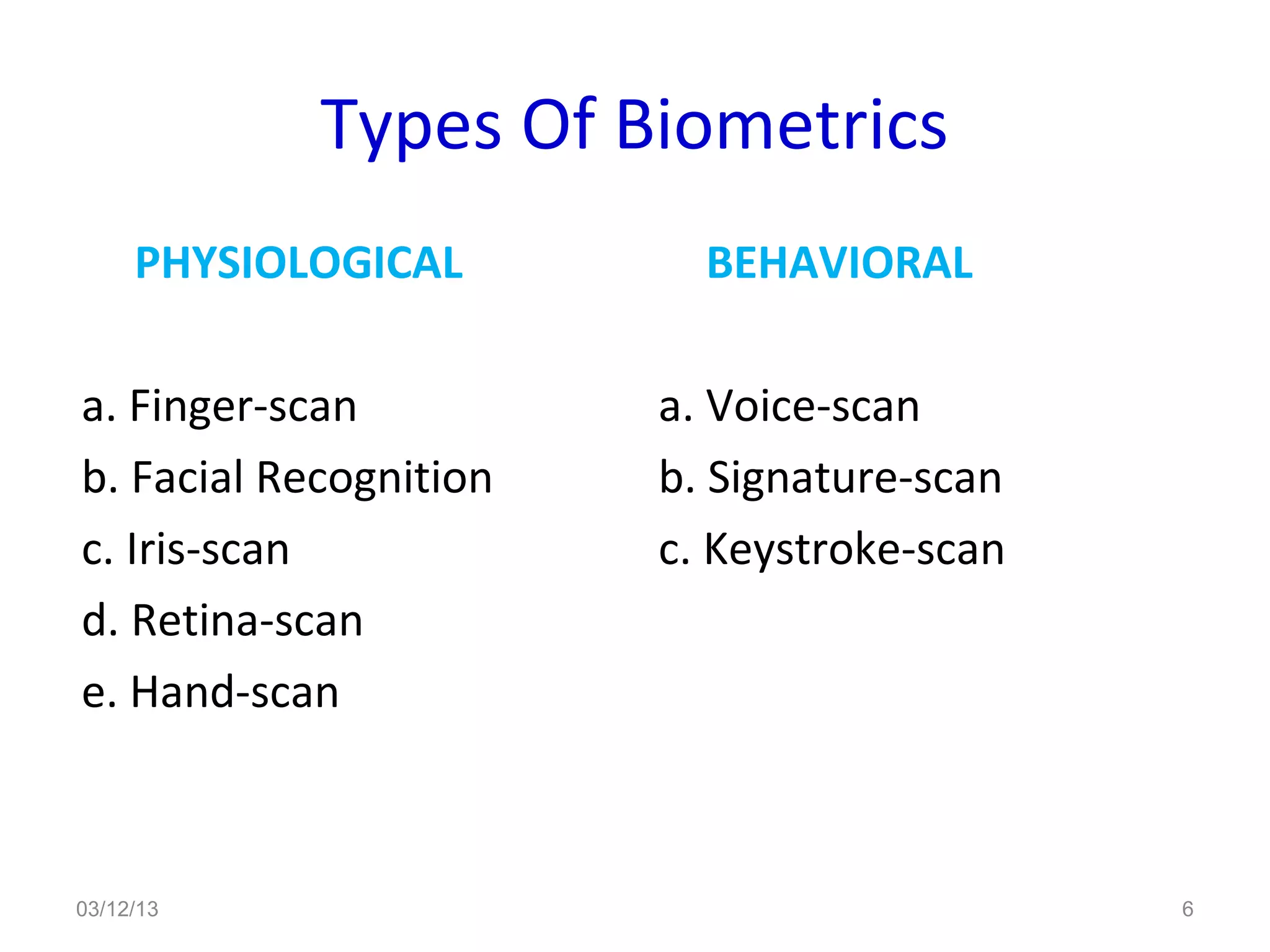 Types Of Biometrics
     PHYSIOLOGICAL        BEHAVIORAL

a. Finger-scan          a. Voice-scan
b. Facial Recognition   b. Signature-scan
c. Iris-scan            c. Keystroke-scan
d. Retina-scan
e. Hand-scan



03/12/13                                    6
 