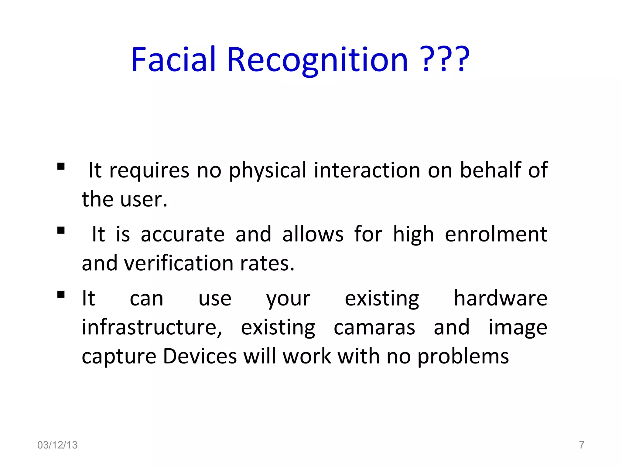 Facial Recognition ???

    It requires no physical interaction on behalf of
     the user.
    It is accurate and allows for high enrolment
     and verification rates.
    It can use your existing hardware
     infrastructure, existing camaras and image
     capture Devices will work with no problems


03/12/13                                                7
 
