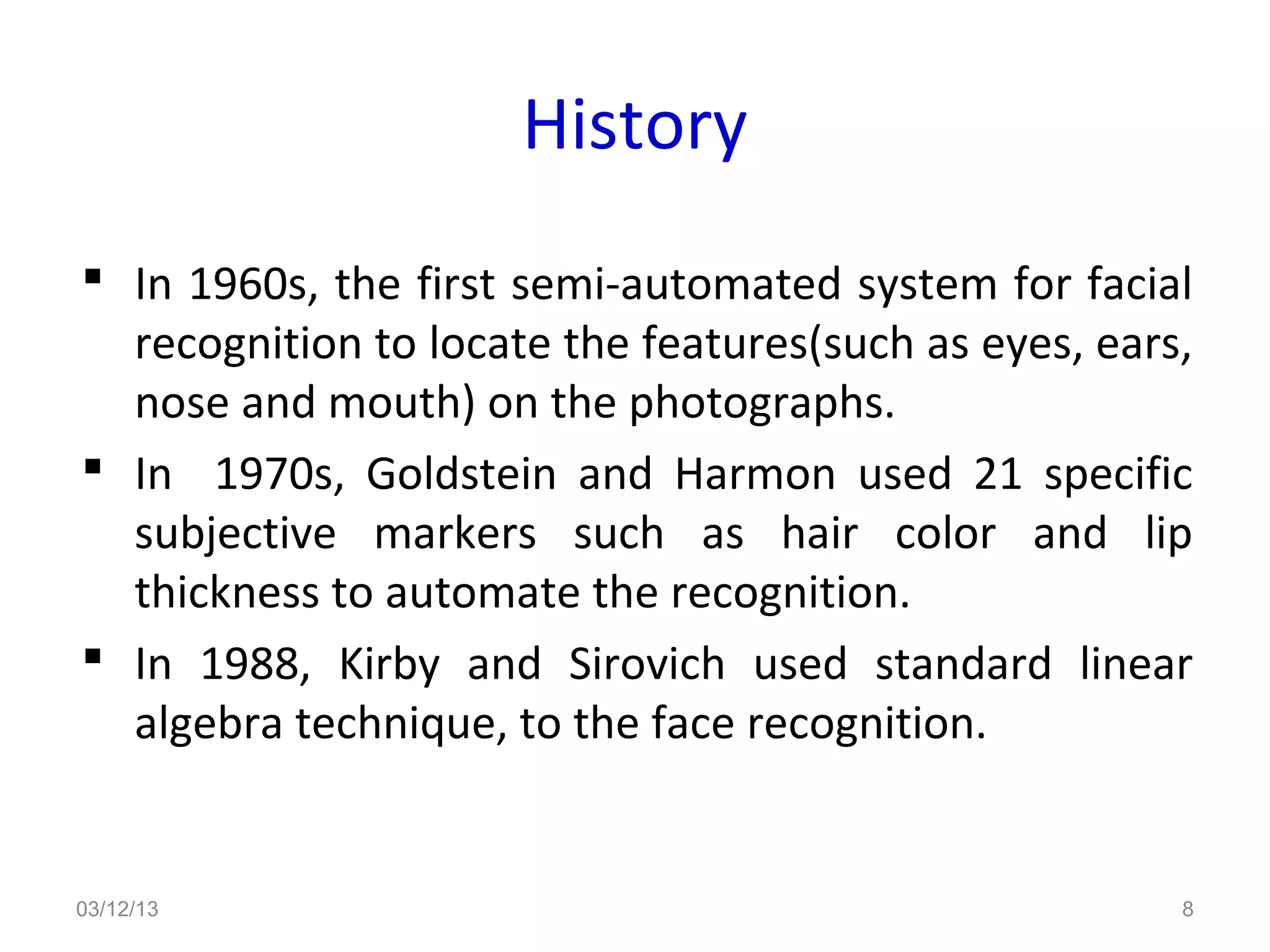 History
 In 1960s, the first semi-automated system for facial
  recognition to locate the features(such as eyes, ears,
  nose and mouth) on the photographs.
 In 1970s, Goldstein and Harmon used 21 specific
  subjective markers such as hair color and lip
  thickness to automate the recognition.
 In 1988, Kirby and Sirovich used standard linear
  algebra technique, to the face recognition.


03/12/13                                               8
 
