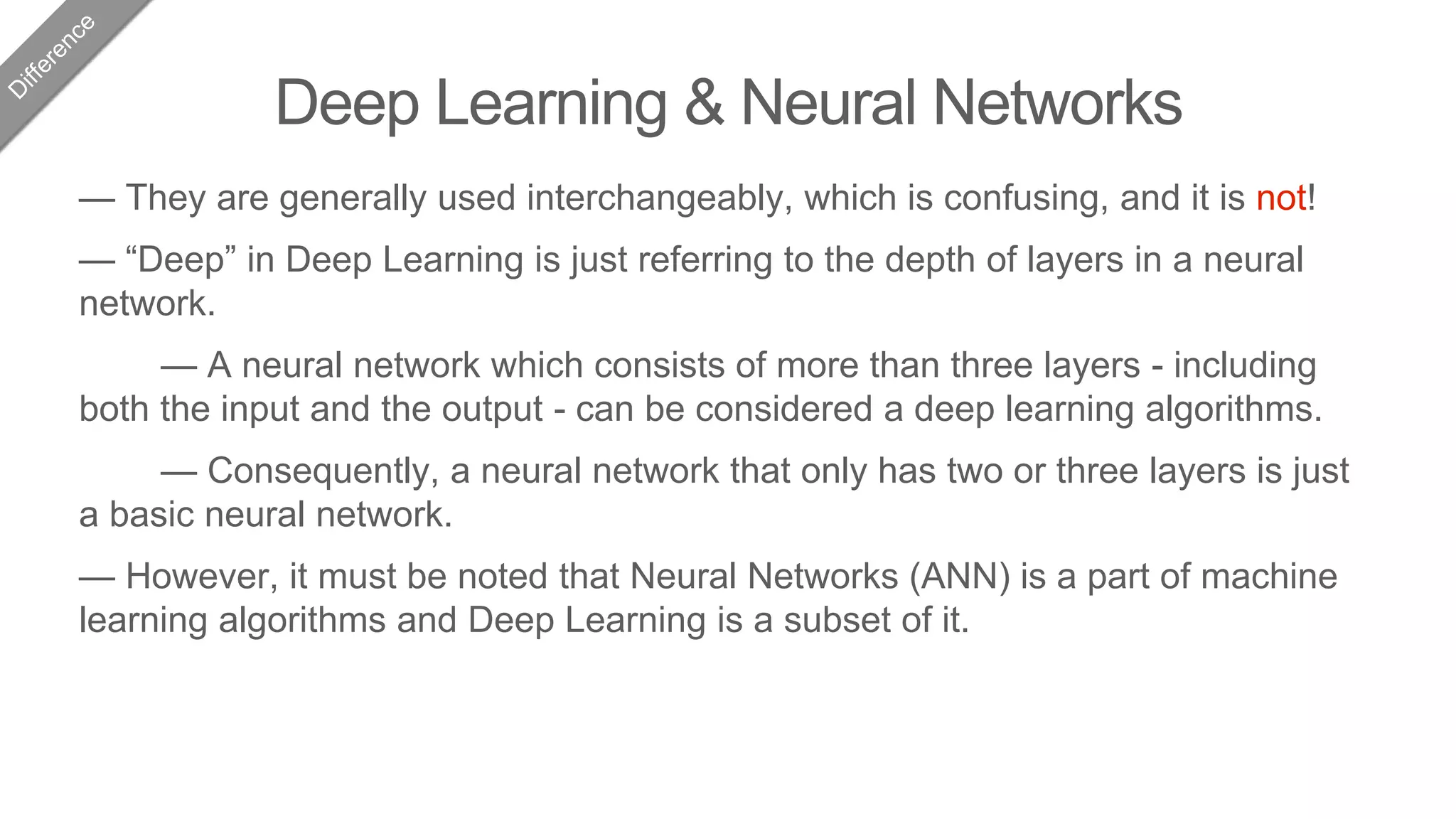 Deep Learning & Neural Networks
— They are generally used interchangeably, which is confusing, and it is not!
— “Deep” in Deep Learning is just referring to the depth of layers in a neural
network.
— A neural network which consists of more than three layers - including
both the input and the output - can be considered a deep learning algorithms.
— Consequently, a neural network that only has two or three layers is just
a basic neural network.
— However, it must be noted that Neural Networks (ANN) is a part of machine
learning algorithms and Deep Learning is a subset of it.
 