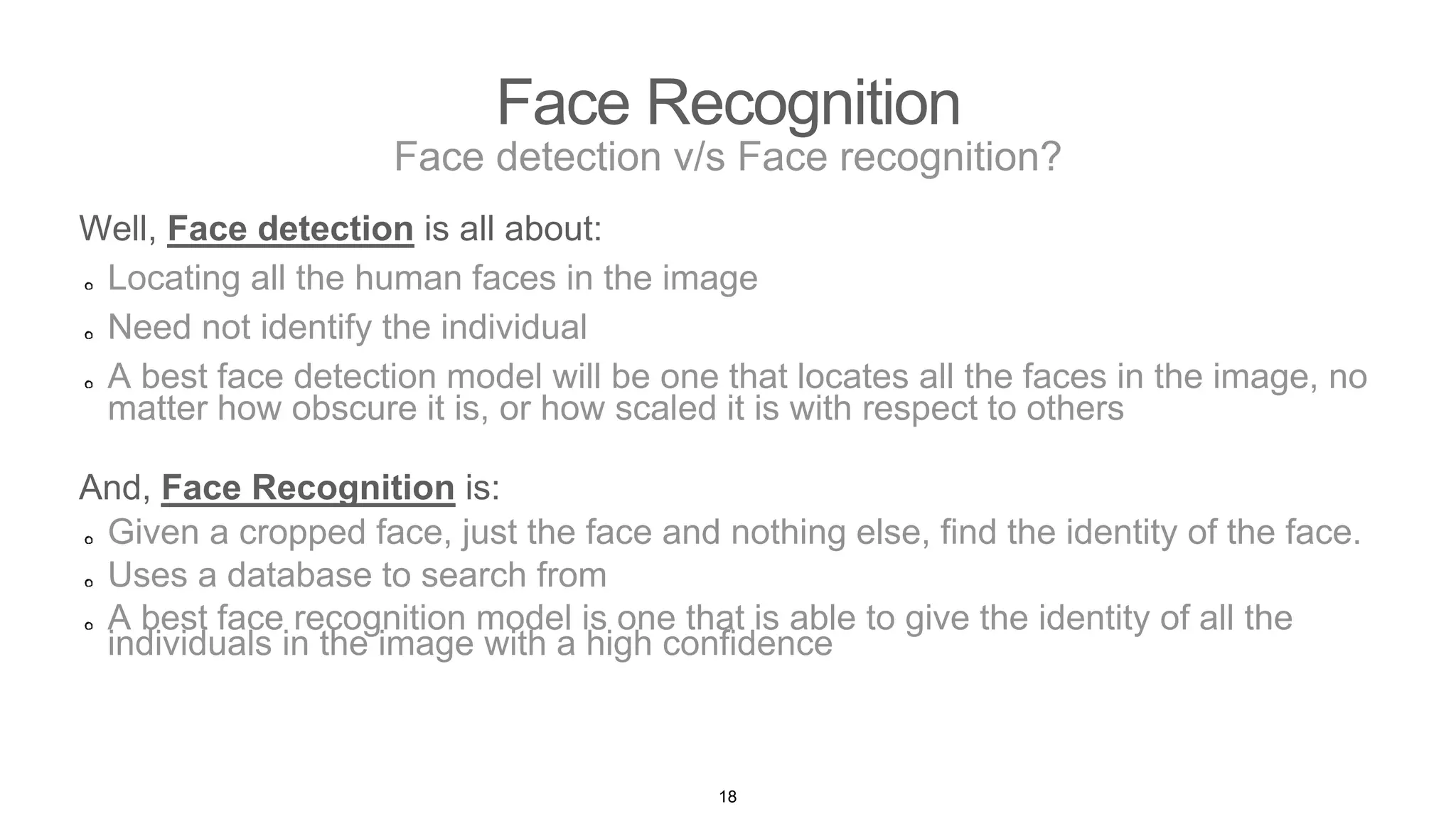 Face Recognition
Face detection v/s Face recognition?
Well, Face detection is all about:
Locating all the human faces in the image
Need not identify the individual
A best face detection model will be one that locates all the faces in the image, no
matter how obscure it is, or how scaled it is with respect to others
And, Face Recognition is:
Given a cropped face, just the face and nothing else, find the identity of the face.
Uses a database to search from
A best face recognition model is one that is able to give the identity of all the
individuals in the image with a high confidence
18
 