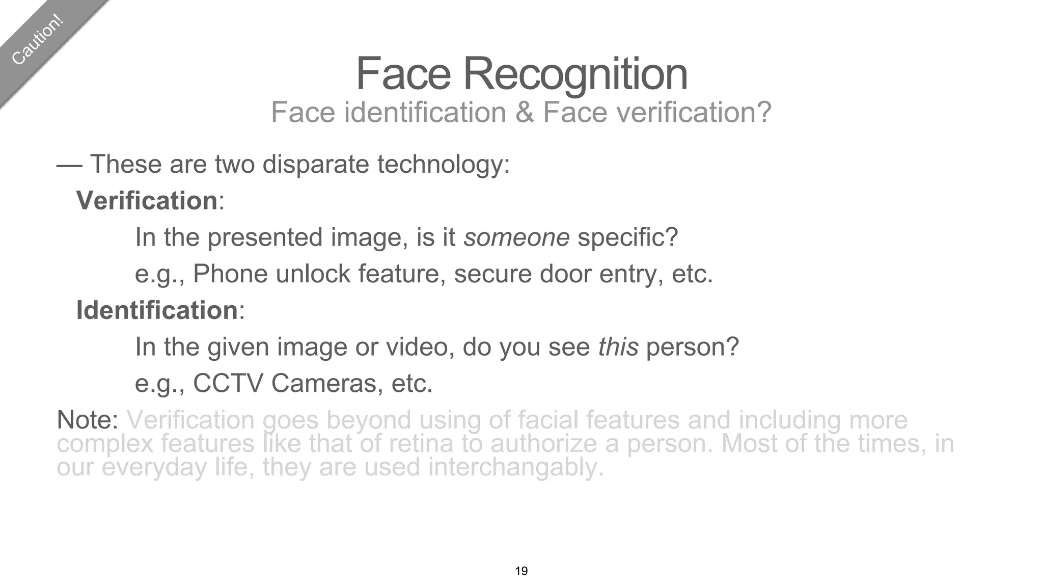 Face Recognition
Face identification & Face verification?
— These are two disparate technology:
Verification:
In the presented image, is it someone specific?
e.g., Phone unlock feature, secure door entry, etc.
Identification:
In the given image or video, do you see this person?
e.g., CCTV Cameras, etc.
Note: Verification goes beyond using of facial features and including more
complex features like that of retina to authorize a person. Most of the times, in
our everyday life, they are used interchangably.
19
 