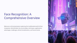 Face Recognition: A
Comprehensive Overview
Welcome to this presentation exploring the multifaceted world of face
recognition. We will delve into its principles, techniques, applications,
advantages, challenges, ethical considerations, and future trends.
 