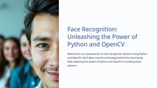 Face Recognition:
Unleashing the Power of
Python and OpenCV
Welcome to our presentation on face recognition systems using Python
and OpenCV. We'll delve into the technology behind this fascinating
field, exploring the power of Python and OpenCV in building these
systems.
 