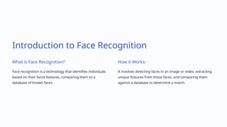 Introduction to Face Recognition
What is Face Recognition?
Face recognition is a technology that identifies individuals
based on their facial features, comparing them to a
database of known faces.
How it Works:
It involves detecting faces in an image or video, extracting
unique features from those faces, and comparing them
against a database to determine a match.
 