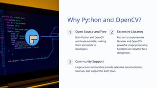 Why Python and OpenCV?
1 Open Source and Free
Both Python and OpenCV
are freely available, making
them accessible to
developers.
2 Extensive Libraries
Python's comprehensive
libraries and OpenCV's
powerful image processing
functions are ideal for face
recognition.
3 Community Support
Large active communities provide extensive documentation,
tutorials, and support for both tools.
 