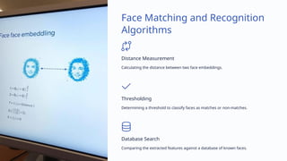Face Matching and Recognition
Algorithms
Distance Measurement
Calculating the distance between two face embeddings.
Thresholding
Determining a threshold to classify faces as matches or non-matches.
Database Search
Comparing the extracted features against a database of known faces.
 