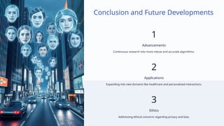 Conclusion and Future Developments
1
Advancements
Continuous research into more robust and accurate algorithms.
2
Applications
Expanding into new domains like healthcare and personalized interactions.
3
Ethics
Addressing ethical concerns regarding privacy and bias.
 
