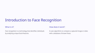 Introduction to Face Recognition
What is it?
Face recognition is a technology that identifies individuals
by analyzing unique facial features.
How does it work?
It uses algorithms to compare a captured image or video
with a database of known faces.
 