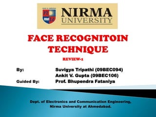 FACE RECOGNITOIN TECHNIQUE REVIEW-1 By:Suvigya Tripathi (09BEC094) 	 	      	Ankit V. Gupta (09BEC106) Guided By:Prof. Bhupendra Fataniya Dept. of Electronics and Communication Engineering, Nirma University at Ahmedabad. 