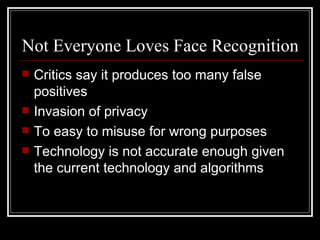 Not Everyone Loves Face Recognition
   Critics say it produces too many false
    positives
   Invasion of privacy
   To easy to misuse for wrong purposes
   Technology is not accurate enough given
    the current technology and algorithms
 