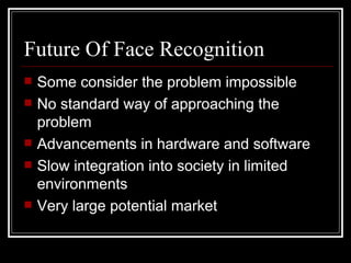 Future Of Face Recognition
   Some consider the problem impossible
   No standard way of approaching the
    problem
   Advancements in hardware and software
   Slow integration into society in limited
    environments
   Very large potential market
 