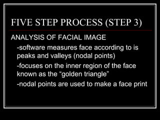 FIVE STEP PROCESS (STEP 3)
ANALYSIS OF FACIAL IMAGE
 -software measures face according to is
 peaks and valleys (nodal points)
 -focuses on the inner region of the face
 known as the “golden triangle”
 -nodal points are used to make a face print
 