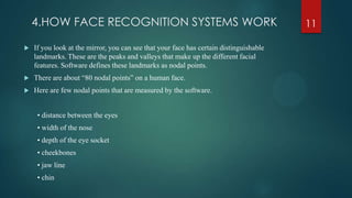 4.HOW FACE RECOGNITION SYSTEMS WORK
 If you look at the mirror, you can see that your face has certain distinguishable
landmarks. These are the peaks and valleys that make up the different facial
features. Software defines these landmarks as nodal points.
 There are about “80 nodal points” on a human face.
 Here are few nodal points that are measured by the software.
• distance between the eyes
• width of the nose
• depth of the eye socket
• cheekbones
• jaw line
• chin
11
 