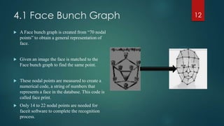 4.1 Face Bunch Graph
 A Face bunch graph is created from “70 nodal
points” to obtain a general representation of
face.
 Given an image the face is matched to the
Face bunch graph to find the same point.
 These nodal points are measured to create a
numerical code, a string of numbers that
represents a face in the database. This code is
called face print.
 Only 14 to 22 nodal points are needed for
faceit software to complete the recognition
process.
12
 