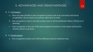 5. ADVANTAGES AND DISADVANTAGES
 4.1 Advantages:
a. There are many benefits to face recognition systems such as its convinence and Social
acceptability. all you need is your picture taken for it to work.
b. Face recognition is easy to use and in many cases it can be performed without a Person even
knowing.
c. Face recognition is also one of the most inexpensive biometric in the market and Its price
should continue to go down.
 4.2 Disadvantages:
a. Face recognition systems can’t tell the difference between identical twins.
13
 
