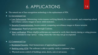 6. APPLICATIONS
 The natural use of face recognition technology is the replacement of PIN.
 5.1 Government Use:
a. Law Enforcement: Minimizing victim trauma verifying Identify for court records, and comparing school
surveillance camera images to know child molesters.
b. Security/Counterterrorism: Access control, comparing surveillance images to Know terrorist.
c. Immigration: Rapid progression through Customs.
d. Voter verification: Where eligible politicians are required to verify their identity during a voting process
this is intended to stop “proxy‟ voting where the vote may not go as expected.
 5.2 Commercial Use:
a. Residential Security: Alert homeowners of approaching personnel.
d. Banking using ATM: The software is able to quickly verify a customer’s face.
c. Physical access control of buildings areas, doors, cars or net access.
14
 