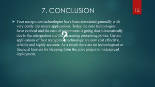 7. CONCLUSION
 Face recognition technologies have been associated generally with
very costly top secure applications. Today the core technologies
have evolved and the cost of equipments is going down dramatically
due to the intergration and the increasing processing power. Certain
applications of face recognition technology are now cost effective,
reliable and highly accurate. As a result there are no technological or
financial barriers for stepping from the pilot project to widespread
deployment.
?
15
 