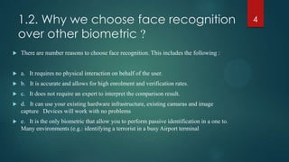 1.2. Why we choose face recognition
over other biometric ?
 There are number reasons to choose face recognition. This includes the following :
 a. It requires no physical interaction on behalf of the user.
 b. It is accurate and allows for high enrolment and verification rates.
 c. It does not require an expert to interpret the comparison result.
 d. It can use your existing hardware infrastructure, existing camaras and image
capture Devices will work with no problems
 e. It is the only biometric that allow you to perform passive identification in a one to.
Many environments (e.g.: identifying a terrorist in a busy Airport terminal
4
 