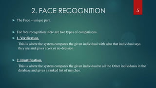 2. FACE RECOGNITION
 The Face – unique part.
 For face recognition there are two types of comparisons
 1. Verification.
This is where the system compares the given individual with who that individual says
they are and gives a yes or no decision.
 2. Identification.
This is where the system compares the given individual to all the Other individuals in the
database and gives a ranked list of matches.
5
 