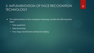 3. IMPLEMENTATION OF FACE RECOGNITION
TECHNOLOGY
 The implementation of face recognition technology includes the following three
stages:
• Data acquisition
• Input processing
• Face image classification and decision making
8
 
