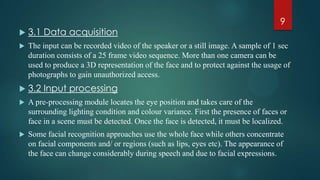  3.1 Data acquisition
 The input can be recorded video of the speaker or a still image. A sample of 1 sec
duration consists of a 25 frame video sequence. More than one camera can be
used to produce a 3D representation of the face and to protect against the usage of
photographs to gain unauthorized access.
 3.2 Input processing
 A pre-processing module locates the eye position and takes care of the
surrounding lighting condition and colour variance. First the presence of faces or
face in a scene must be detected. Once the face is detected, it must be localized.
 Some facial recognition approaches use the whole face while others concentrate
on facial components and/ or regions (such as lips, eyes etc). The appearance of
the face can change considerably during speech and due to facial expressions.
9
 