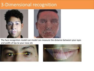 3-Dimensional recognition
The face recognition model can model can measure the distance between your eyes
and width of lips to your nose etc
 