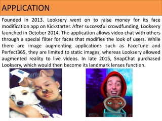 Founded in 2013, Looksery went on to raise money for its face
modification app on Kickstarter. After successful crowdfunding, Looksery
launched in October 2014. The application allows video chat with others
through a special filter for faces that modifies the look of users. While
there are image augmenting applications such as FaceTune and
Perfect365, they are limited to static images, whereas Looksery allowed
augmented reality to live videos. In late 2015, SnapChat purchased
Looksery, which would then become its landmark lenses function.
APPLICATION
 