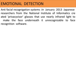 Anti facial recognigation systems :In January 2013 Japanese
researchers from the National Institute of Informatics cre
ated 'privacyvisor' glasses that use nearly infrared light to
make the face underneath it unrecognizable to face
recognition software.
EMOTIONAL DETECTION
 