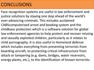Face recognition systems are useful in law enforcement and
justice solutions by staying one step ahead of the world‘s
ever-advancing criminals. This includes acclaimed
CABScomputerized arrest and booking system and the
childbase protection which is a software solution for global
law enforcement agencies to help protect and recover missing
and sexually exploited children, particularly as it relates to
child pornography. It is also useful in Homeland defense
which includes everything from preventing terrorists from
boarding aircraft, to protecting critical infrastructure from
attack or tampering (e.g. dams, bridges, water reservoirs,
energy plants, etc.), to the identification of known terrorists.
CONCLUSIONS​
 