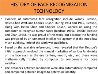 HISTORY OF FACE RECOGNIGATION
TECHNOLOGY
• Pioneers of automated face recognition include Woody Bledsoe,
Helen Chan Wolf, and Charles Bisson. During 1964 and 1965, Bledsoe,
along with Helen Chan and Charles Bisson, worked on using the
computer to recognize human faces (Bledsoe 1966a, 1966b; Bledsoe
and Chan 1965). He was proud of this work, but because the funding
was provided by an unnamed intelligence agency that did not allow
much publicity, little of the work was published.
• Based on the available references, it was revealed that the Bledsoe's
initial approach involved the manual marketing of various landmarks
on the face such as the eye centers, mouth, etc., and these were
mathematically rotated by computer to compensate for pose
variation.
• The distances between landmarks were also automatically computed
and compared between images to determine identity.
 