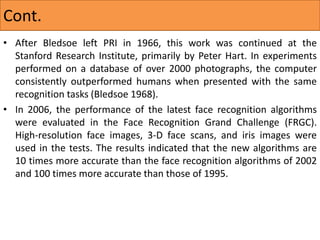 • After Bledsoe left PRI in 1966, this work was continued at the
Stanford Research Institute, primarily by Peter Hart. In experiments
performed on a database of over 2000 photographs, the computer
consistently outperformed humans when presented with the same
recognition tasks (Bledsoe 1968).
• In 2006, the performance of the latest face recognition algorithms
were evaluated in the Face Recognition Grand Challenge (FRGC).
High-resolution face images, 3-D face scans, and iris images were
used in the tests. The results indicated that the new algorithms are
10 times more accurate than the face recognition algorithms of 2002
and 100 times more accurate than those of 1995.
Cont.
 