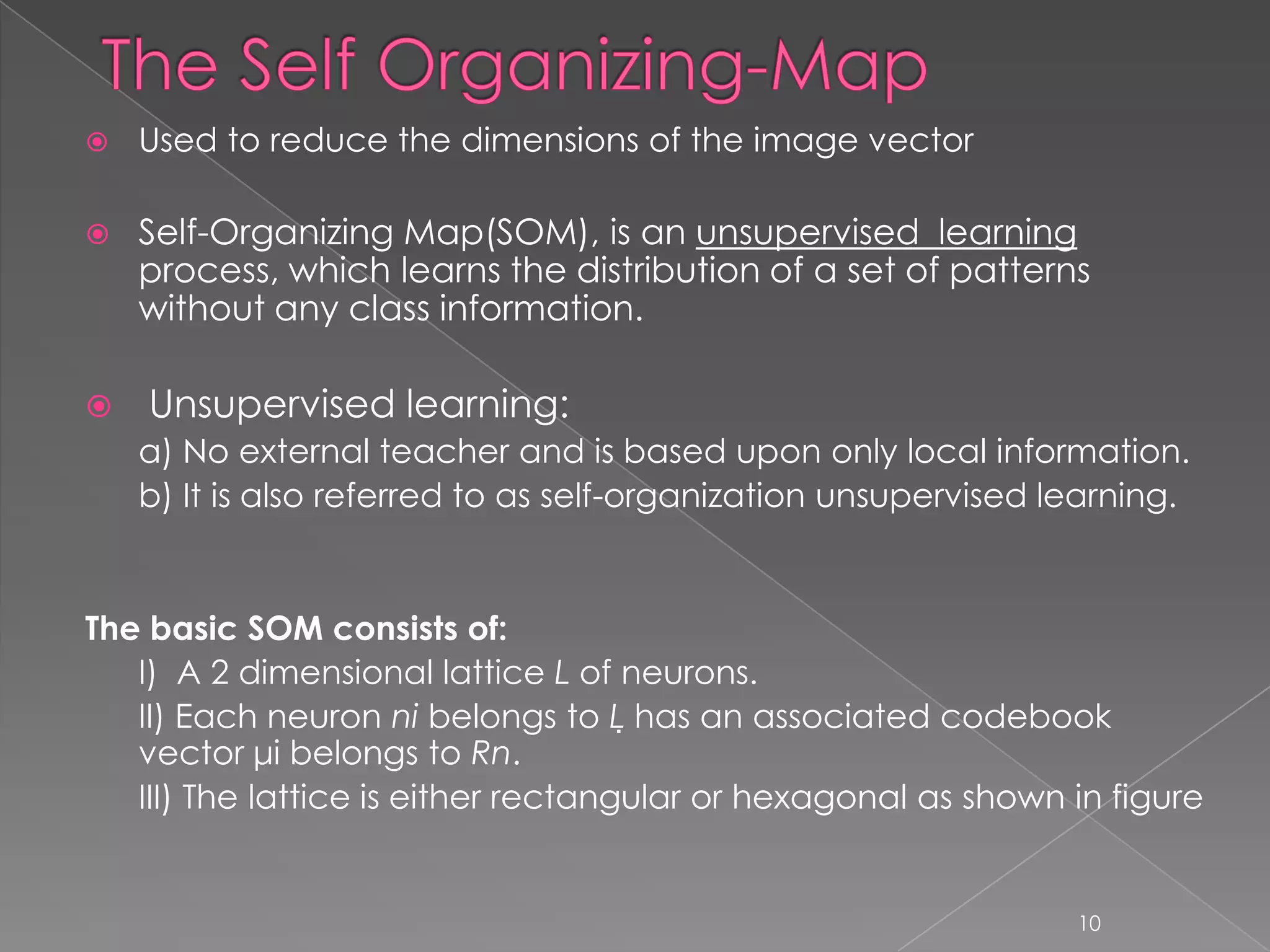    Used to reduce the dimensions of the image vector

   Self-Organizing Map(SOM), is an unsupervised learning
    process, which learns the distribution of a set of patterns
    without any class information.

   Unsupervised learning:
    a) No external teacher and is based upon only local information.
    b) It is also referred to as self-organization unsupervised learning.


The basic SOM consists of:
   I) A 2 dimensional lattice L of neurons.
   II) Each neuron ni belongs to L has an associated codebook
   vector μi belongs to Rn.
   III) The lattice is either rectangular or hexagonal as shown in figure


                                                                 10
 