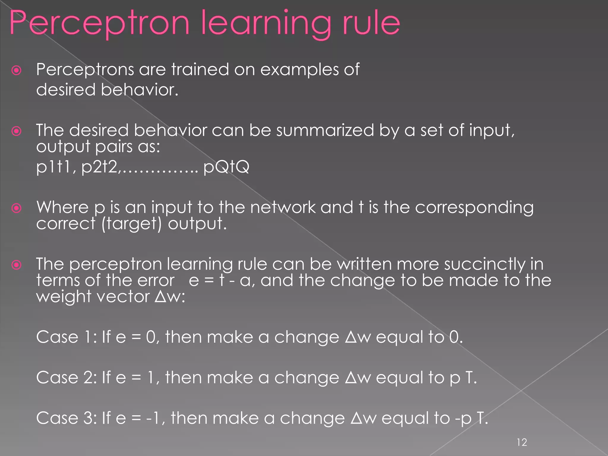    Perceptrons are trained on examples of
    desired behavior.

   The desired behavior can be summarized by a set of input,
    output pairs as:
    p1t1, p2t2,………….. pQtQ

   Where p is an input to the network and t is the corresponding
    correct (target) output.

   The perceptron learning rule can be written more succinctly in
    terms of the error e = t - a, and the change to be made to the
    weight vector Δw:

    Case 1: If e = 0, then make a change Δw equal to 0.

    Case 2: If e = 1, then make a change Δw equal to p T.

    Case 3: If e = -1, then make a change Δw equal to -p T.
                                                                12
 